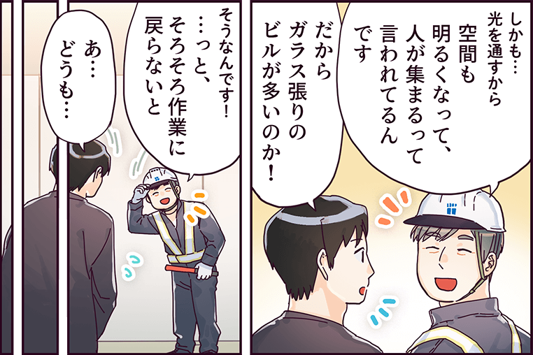 「しかも光を通すから空間も明るくなって、人が集まるって言われてるんです」「だからガラス張りのビルが多いのか！」「そうなんです！っと、そろそろ作業に戻らないと」「あ、どうも・・・」